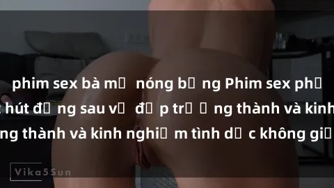 phim sex bà mẹ nóng bỏng Phim sex phụ nữ lớn tuổi: Sức hút đằng sau vẻ đẹp trưởng thành và kinh nghiệm tình dục không giới hạn