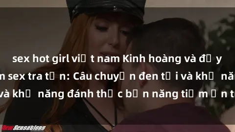 sex hot girl việt nam Kinh hoàng và đầy kích thích với phim sex tra tấn: Câu chuyện đen tối và khả năng đánh thức bản năng tiềm ẩn trong con người