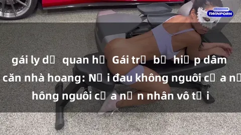 gái ly dị quan hệ Gái trẻ bị hiếp dâm bạo lực trong căn nhà hoang: Nỗi đau không nguôi của nạn nhân vô tội