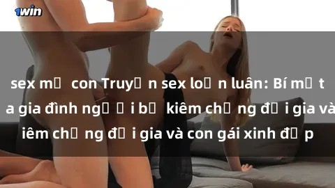 sex mẹ con Truyện sex loạn luân: Bí mật đầy kích thích của gia đình người bố kiêm chồng đại gia và con gái xinh đẹp