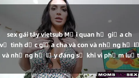 sex gái tây vietsub Mối quan hệ giữa cha và con: Sự thật về tình dục giữa cha và con và những hệ lụy đáng sợ khi vi phạm luật pháp.