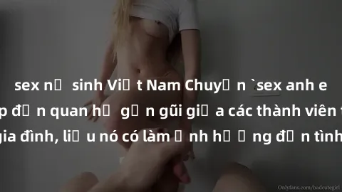 sex nữ sinh Việt Nam Chuyện `sex anh em ruột` - Đề cập đến quan hệ gần gũi giữa các thành viên trong gia đình, liệu nó có làm ảnh hưởng đến tình cảm gia đình hay không?