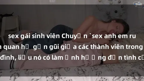 sex gái sinh viên Chuyện `sex anh em ruột` - Đề cập đến quan hệ gần gũi giữa các thành viên trong gia đình, liệu nó có làm ảnh hưởng đến tình cảm gia đình hay không?