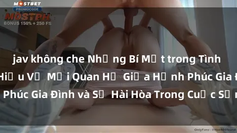 jav không che Những Bí Mật trong Tình Dục Gia Đình: Tìm Hiểu Về Mối Quan Hệ Giữa Hạnh Phúc Gia Đình và Sự Hài Hòa Trong Cuộc Sống Tình Dục