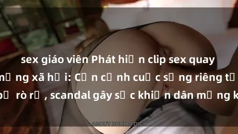 sex giáo viên Phát hiện clip sex quay lén hot nhất trên mạng xã hội: Cận cảnh cuộc sống riêng tư bị rò rỉ, scandal gây sốc khiến dân mạng không khỏi bàng hoàng