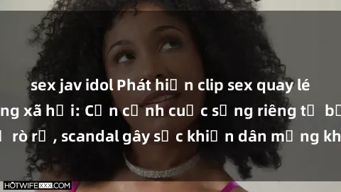 sex jav idol Phát hiện clip sex quay lén hot nhất trên mạng xã hội: Cận cảnh cuộc sống riêng tư bị rò rỉ, scandal gây sốc khiến dân mạng không khỏi bàng hoàng