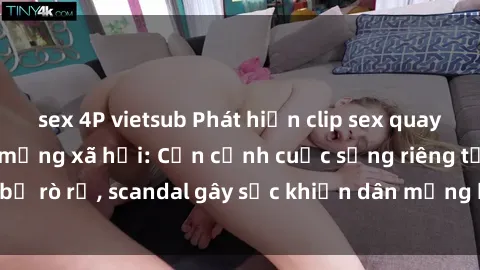 sex 4P vietsub Phát hiện clip sex quay lén hot nhất trên mạng xã hội: Cận cảnh cuộc sống riêng tư bị rò rỉ, scandal gây sốc khiến dân mạng không khỏi bàng hoàng