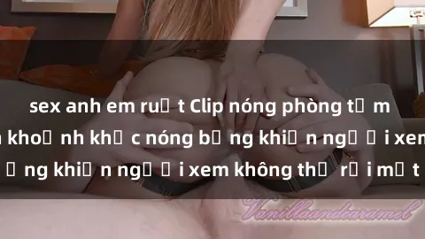 sex anh em ruột Clip nóng phòng tắm gây sốt: Cận cảnh khoảnh khắc nóng bỏng khiến người xem không thể rời mắt
