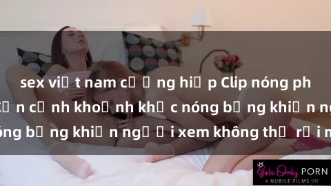 sex việt nam cưỡng hiếp Clip nóng phòng tắm gây sốt: Cận cảnh khoảnh khắc nóng bỏng khiến người xem không thể rời mắt