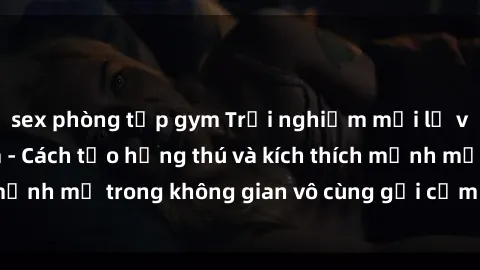 sex phòng tập gym Trải nghiệm mới lạ với sex phòng tắm - Cách tạo hứng thú và kích thích mạnh mẽ trong không gian vô cùng gợi cảm và lãng mạn