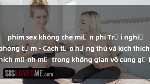 phim sex không che miễn phí Trải nghiệm mới lạ với sex phòng tắm - Cách tạo hứng thú và kích thích mạnh mẽ trong không gian vô cùng gợi cảm và lãng mạn