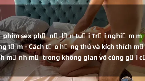 phim sex phụ nữ lớn tuổi Trải nghiệm mới lạ với sex phòng tắm - Cách tạo hứng thú và kích thích mạnh mẽ trong không gian vô cùng gợi cảm và lãng mạn