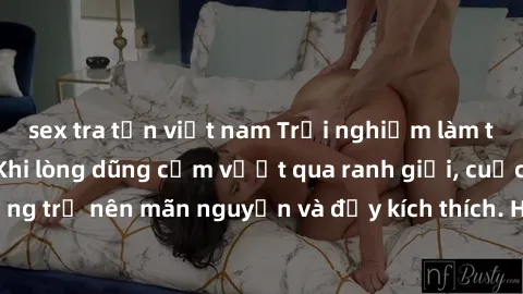 sex tra tấn việt nam Trải nghiệm làm tình ngoài đường: Khi lòng dũng cảm vượt qua ranh giới, cuộc hẹn nơi công cộng trở nên mãn nguyện và đầy kích thích. Hành vi nguy hiểm, nhưng cũng tạo nên cảm giác