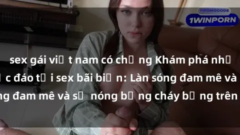 sex gái việt nam có chồng Khám phá những trải nghiệm độc đáo tại sex bãi biển: Làn sóng đam mê và sự nóng bỏng cháy bỏng trên cát trắng