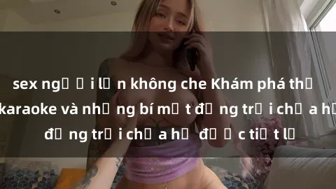 sex người lớn không che Khám phá thế giới sex quán karaoke và những bí mật động trời chưa hề được tiết lộ