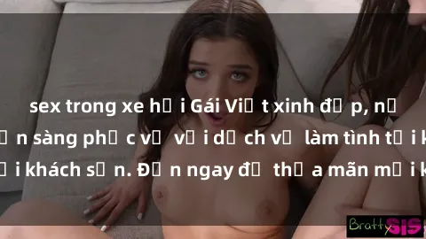 sex trong xe hơi Gái Việt xinh đẹp, nồng nàn tình cảm, sẵn sàng phục vụ với dịch vụ làm tình tại khách sạn. Đến ngay để thỏa mãn mọi khao khát của bạn!