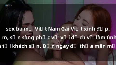 sex bà mẹ Việt Nam Gái Việt xinh đẹp, nồng nàn tình cảm, sẵn sàng phục vụ với dịch vụ làm tình tại khách sạn. Đến ngay để thỏa mãn mọi khao khát của bạn!