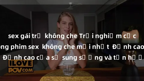 sex gái trẻ không che Trải nghiệm cực kỳ nóng bỏng trong phim sex  không che mới nhất  Đỉnh cao của sự sung sướng và tận hưởng chân thật