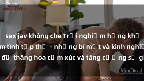 sex jav không che Trải nghiệm hứng khởi cùng với việc làm tình tập thể - những bí mật và kinh nghiệm để thăng hoa cảm xúc và tăng cường sự gắn kết trong mối quan hệ