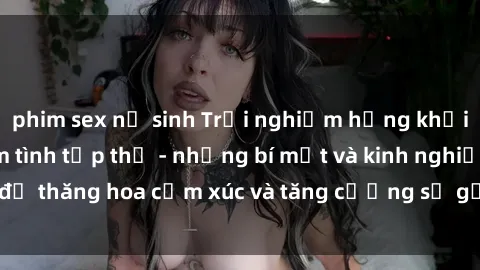 phim sex nữ sinh Trải nghiệm hứng khởi cùng với việc làm tình tập thể - những bí mật và kinh nghiệm để thăng hoa cảm xúc và tăng cường sự gắn kết trong mối quan hệ