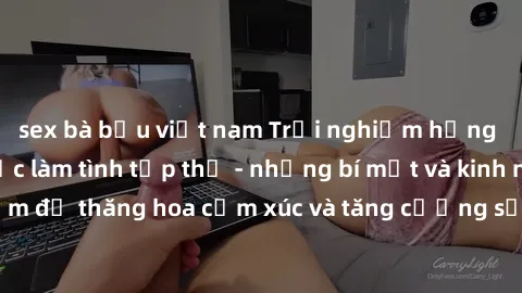 sex bà bầu việt nam Trải nghiệm hứng khởi cùng với việc làm tình tập thể - những bí mật và kinh nghiệm để thăng hoa cảm xúc và tăng cường sự gắn kết trong mối quan hệ