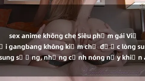 sex anime không che Siêu phẩm gái Việt tham gia trong buổi gangbang không kiềm chế được lòng sung sướng, những cảnh nóng nảy khiến ai cũng phải mãn nhãn