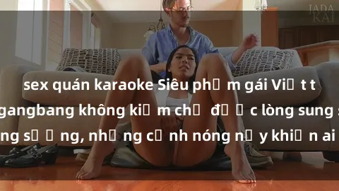 sex quán karaoke Siêu phẩm gái Việt tham gia trong buổi gangbang không kiềm chế được lòng sung sướng, những cảnh nóng nảy khiến ai cũng phải mãn nhãn