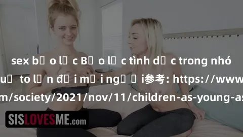 sex bạo lực Bạo lực tình dục trong nhóm: nguy cơ và hậu quả to lớn đối mọi người参考: https://www.theguardian.com/society/2021/nov/11/children-as-young-as-four-are-being-sexually-abused-by-groups-in-uk-
