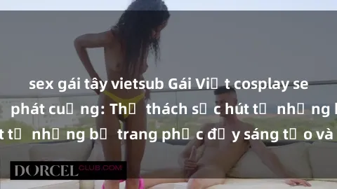 sex gái tây vietsub Gái Việt cosplay sexy khiến fan hâm mộ phát cuồng: Thử thách sức hút từ những bộ trang phục đầy sáng tạo và quyến rũ!