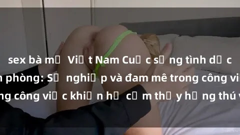 sex bà mẹ Việt Nam Cuộc sống tình dục của nhân viên văn phòng: Sự nghiệp và đam mê trong công việc khiến họ cảm thấy hứng thú với tình dục?
