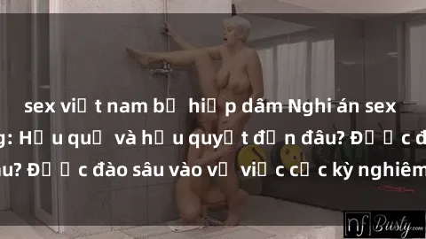 sex việt nam bị hiếp dâm Nghi án sex nhân viên nhà hàng: Hậu quả và hậu quyết đến đâu? Được đào sâu vào vụ việc cực kỳ nghiêm trọng này.