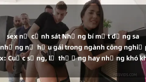 sex nữ cảnh sát Những bí mật đằng sau cuộc sống của những nữ hầu gái trong ngành công nghiệp sex: Cuộc sống, lẽ thường hay những khó khăn mà họ phải đối mặt.