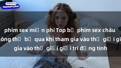 phim sex miễn phí Top bộ phim sex châu âu nổi tiếng không thể bỏ qua khi tham gia vào thế giới giải trí đồng tính