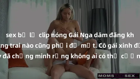 sex bị lộ clip nóng Gái Nga dâm đãng khiến tim bất cứ chàng trai nào cũng phải đỏ mặt. Cô gái xinh đẹp này đã chứng minh rằng không ai có thể cưỡng lại khi cô làm tình đắm say.