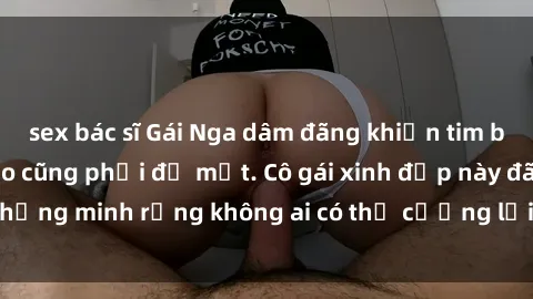 sex bác sĩ Gái Nga dâm đãng khiến tim bất cứ chàng trai nào cũng phải đỏ mặt. Cô gái xinh đẹp này đã chứng minh rằng không ai có thể cưỡng lại khi cô làm tình đắm say.