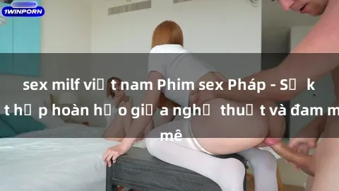 sex milf việt nam Phim sex Pháp - Sự kết hợp hoàn hảo giữa nghệ thuật và đam mê