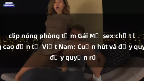 clip nóng phòng tắm Gái Mỹ sex chất lượng cao đến từ Việt Nam: Cuốn hút và đầy quyến rũ
