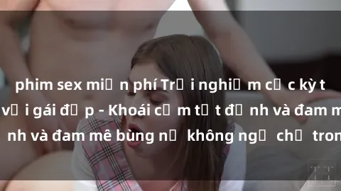 phim sex miễn phí Trải nghiệm cực kỳ thú vị khi làm tình với gái đẹp - Khoái cảm tột đỉnh và đam mê bùng nổ không ngờ chỉ trong một đêm!