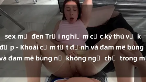 sex mỹ đen Trải nghiệm cực kỳ thú vị khi làm tình với gái đẹp - Khoái cảm tột đỉnh và đam mê bùng nổ không ngờ chỉ trong một đêm!