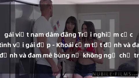 gái việt nam dâm đãng Trải nghiệm cực kỳ thú vị khi làm tình với gái đẹp - Khoái cảm tột đỉnh và đam mê bùng nổ không ngờ chỉ trong một đêm!