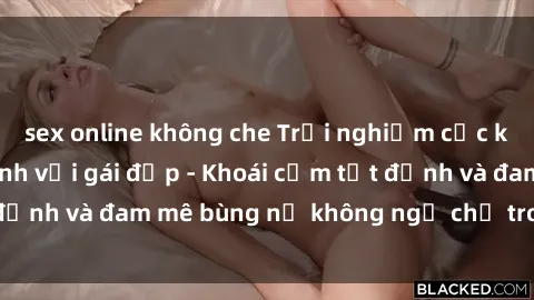 sex online không che Trải nghiệm cực kỳ thú vị khi làm tình với gái đẹp - Khoái cảm tột đỉnh và đam mê bùng nổ không ngờ chỉ trong một đêm!