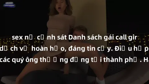 sex nữ cảnh sát Danh sách gái call girl vip chất lượng, dịch vụ hoàn hảo, đáng tin cậy. Điều hấp dẫn cho các quý ông thượng đẳng tại thành phố. Hãy nhấc máy và đặt lịch ngay!