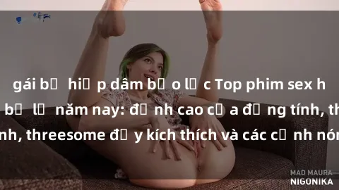 gái bị hiếp dâm bạo lực Top phim sex hot nhất không thể bỏ lỡ năm nay: đỉnh cao của đồng tính, threesome đầy kích thích và các cảnh nóng đang gây sốt!