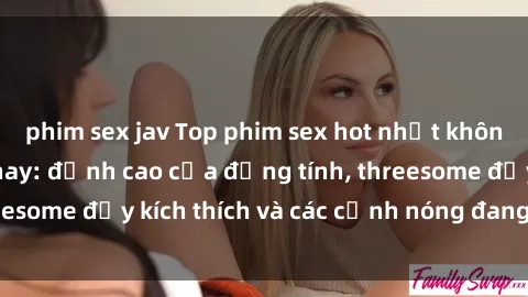 phim sex jav Top phim sex hot nhất không thể bỏ lỡ năm nay: đỉnh cao của đồng tính, threesome đầy kích thích và các cảnh nóng đang gây sốt!
