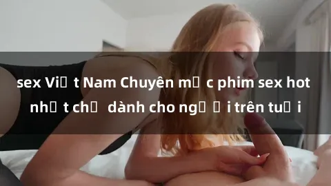 sex Việt Nam Chuyên mục phim sex hot nhất chỉ dành cho người trên tuổi