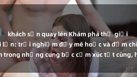 khách sạn quay lén Khám phá thế giới mới với sex người lớn: trải nghiệm đầy mê hoặc và đắm chìm trong những cung bậc cảm xúc tột cùng, hứng khởi và cuốn hút.