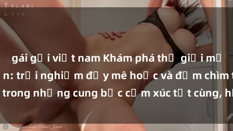 gái gọi việt nam Khám phá thế giới mới với sex người lớn: trải nghiệm đầy mê hoặc và đắm chìm trong những cung bậc cảm xúc tột cùng, hứng khởi và cuốn hút.