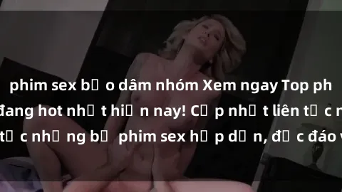 phim sex bạo dâm nhóm Xem ngay Top phim sex mới nhất đang hot nhất hiện nay! Cập nhật liên tục những bộ phim sex hấp dẫn, độc đáo và đầy kích thích.
