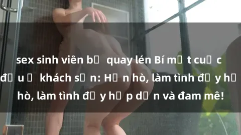 sex sinh viên bị quay lén Bí mật cuộc hẹn gái Việt lần đầu ở khách sạn: Hẹn hò, làm tình đầy hấp dẫn và đam mê!