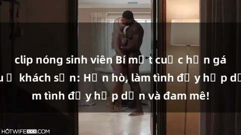 clip nóng sinh viên Bí mật cuộc hẹn gái Việt lần đầu ở khách sạn: Hẹn hò, làm tình đầy hấp dẫn và đam mê!